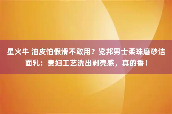 星火牛 油皮怕假滑不敢用？览邦男士柔珠磨砂洁面乳：贵妇工艺洗出剥壳感，真的香！