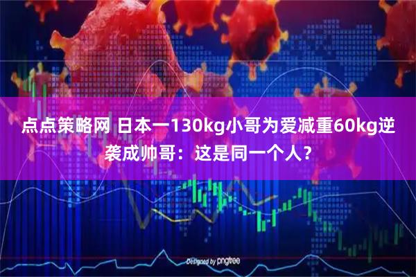 点点策略网 日本一130kg小哥为爱减重60kg逆袭成帅哥：这是同一个人？