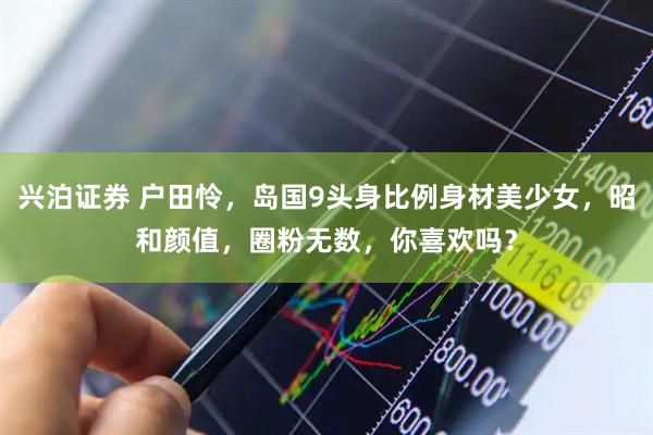 兴泊证券 户田怜，岛国9头身比例身材美少女，昭和颜值，圈粉无数，你喜欢吗？