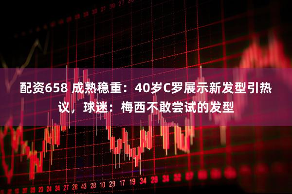 配资658 成熟稳重：40岁C罗展示新发型引热议，球迷：梅西不敢尝试的发型