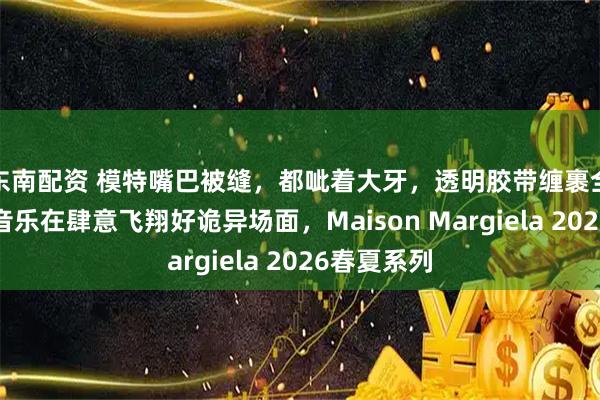 东南配资 模特嘴巴被缝，都呲着大牙，透明胶带缠裹全身、只有音乐在肆意飞翔好诡异场面，Maison Margiela 2026春夏系列