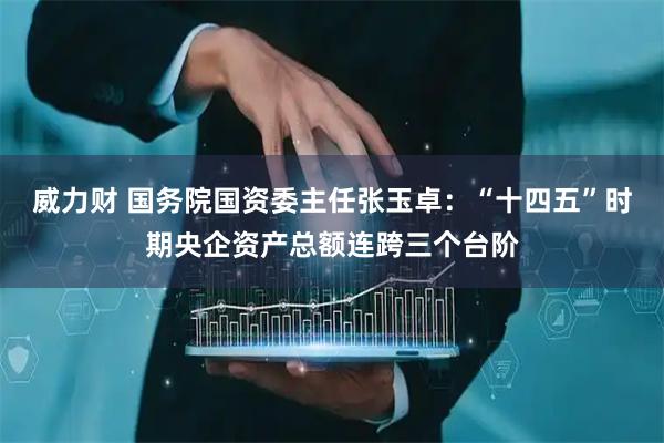威力财 国务院国资委主任张玉卓：“十四五”时期央企资产总额连跨三个台阶