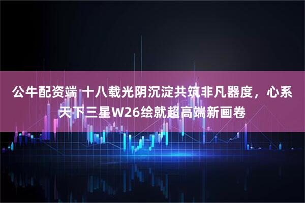 公牛配资端 十八载光阴沉淀共筑非凡器度，心系天下三星W26绘就超高端新画卷