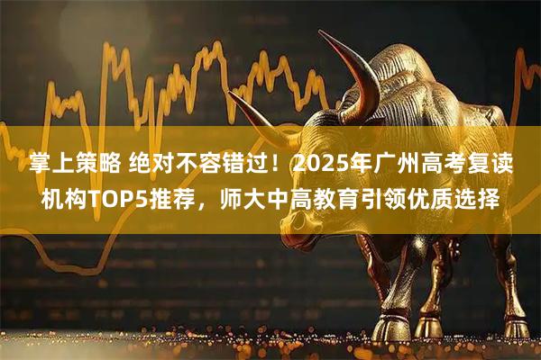 掌上策略 绝对不容错过！2025年广州高考复读机构TOP5推荐，师大中高教育引领优质选择