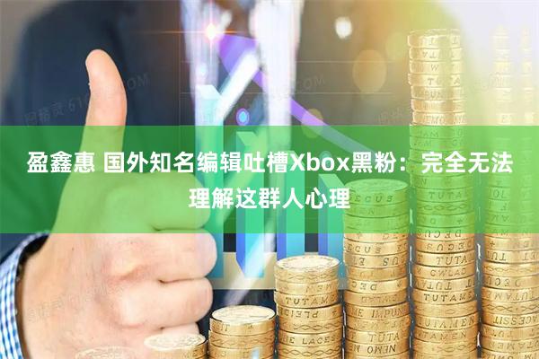 盈鑫惠 国外知名编辑吐槽Xbox黑粉：完全无法理解这群人心理