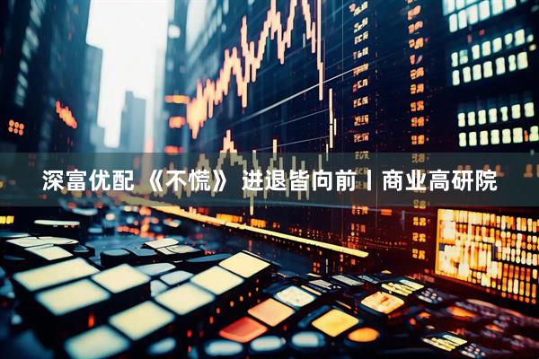 深富优配 《不慌》 进退皆向前丨商业高研院