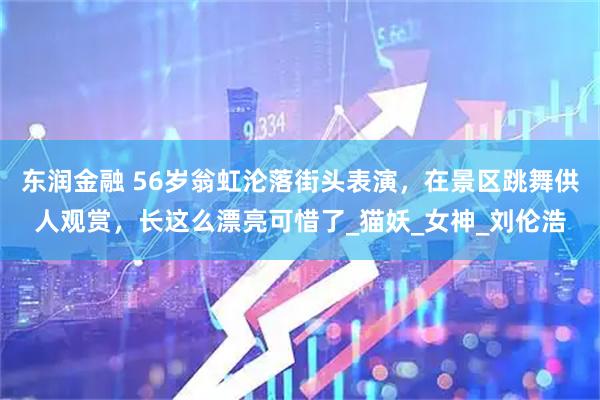 东润金融 56岁翁虹沦落街头表演，在景区跳舞供人观赏，长这么漂亮可惜了_猫妖_女神_刘伦浩