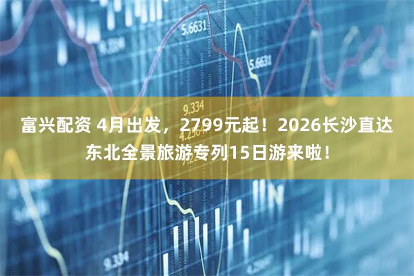 富兴配资 4月出发，2799元起！2026长沙直达东北全景旅游专列15日游来啦！