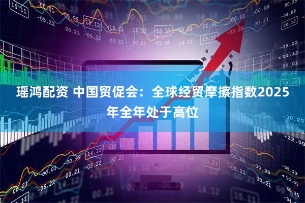 瑶鸿配资 中国贸促会：全球经贸摩擦指数2025年全年处于高位