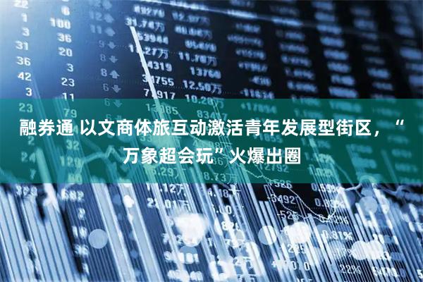 融券通 以文商体旅互动激活青年发展型街区，“万象超会玩”火爆出圈