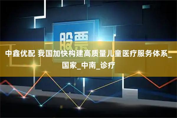 中鑫优配 我国加快构建高质量儿童医疗服务体系_国家_中南_诊疗