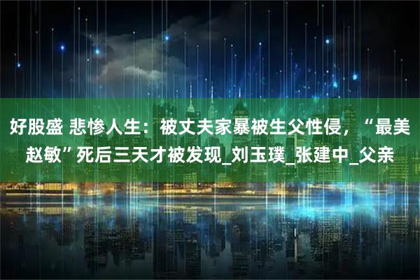 好股盛 悲惨人生：被丈夫家暴被生父性侵，“最美赵敏”死后三天才被发现_刘玉璞_张建中_父亲