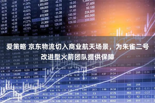 爱策略 京东物流切入商业航天场景，为朱雀二号改进型火箭团队提供保障