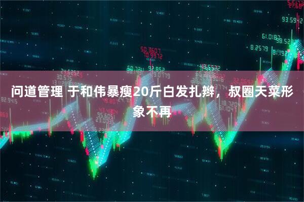 问道管理 于和伟暴瘦20斤白发扎辫，叔圈天菜形象不再