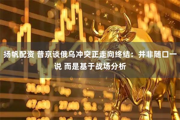 扬帆配资 普京谈俄乌冲突正走向终结：并非随口一说 而是基于战场分析